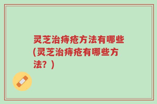灵芝治痔疮方法有哪些(灵芝治痔疮有哪些方法?)-第1张图片-超越 灵芝治痔疮方法有哪些(灵芝治痔疮有哪些方法?)-第1张图片-超越