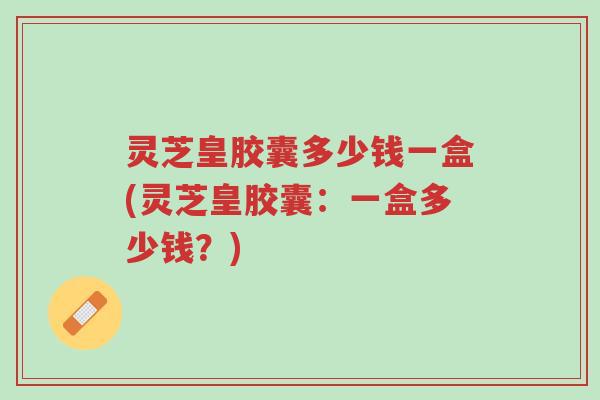 灵芝皇胶囊多少钱一盒(灵芝皇胶囊:一盒多少钱?)-第1张图片-超越 灵芝皇胶囊多少钱一盒(灵芝皇胶囊:一盒多少钱?)-第1张图片-超越