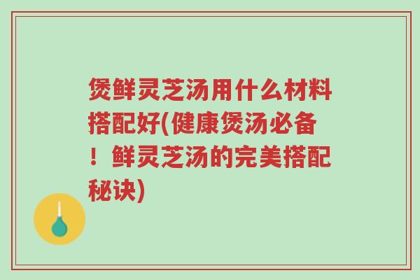 煲鲜灵芝汤用什么材料搭配好(健康煲汤必备!鲜灵芝汤的完美搭配秘诀)-第1张图片-超越 煲鲜灵芝汤用什么材料搭配好(健康煲汤必备!鲜灵芝汤的完美搭配秘诀)-第1张图片-超越