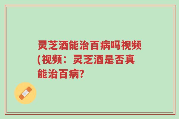 灵芝酒能治百病吗视频(视频:灵芝酒是否真能治百病?-第1张图片-超越 灵芝酒能治百病吗视频(视频:灵芝酒是否真能治百病?-第1张图片-超越