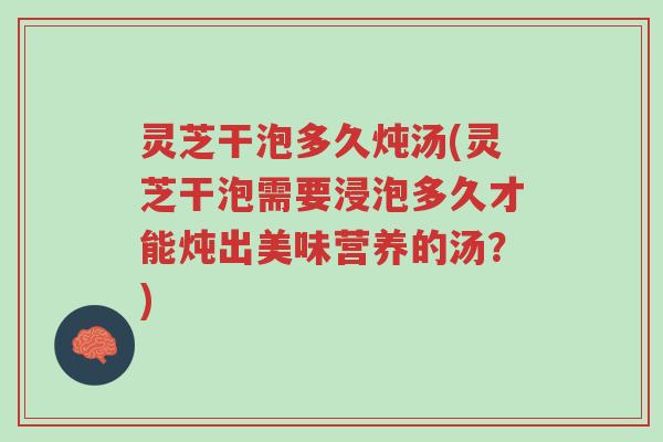 灵芝干泡多久炖汤(灵芝干泡需要浸泡多久才能炖出美味营养的汤？)-第1张图片-超越