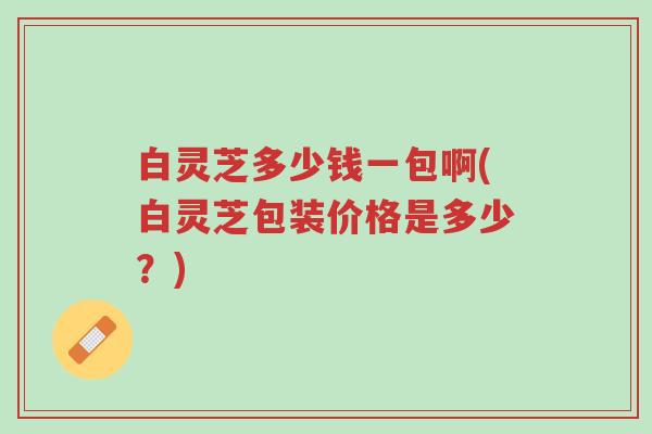 白灵芝多少钱一包啊(白灵芝包装价格是多少?)-第1张图片-超越 白灵芝多少钱一包啊(白灵芝包装价格是多少?)-第1张图片-超越