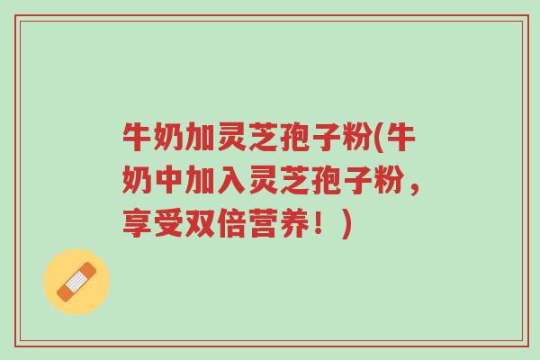 牛奶加灵芝孢子粉(牛奶中加入灵芝孢子粉，享受双倍营养！)-第1张图片-超越