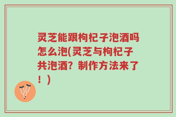 灵芝能跟枸杞子泡酒吗怎么泡(灵芝与枸杞子共泡酒？制作方法来了！)-第1张图片-超越