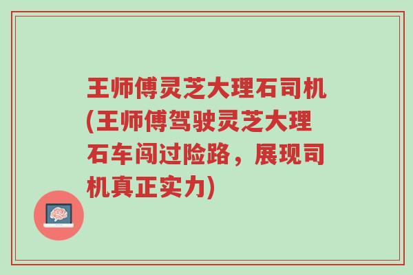 王师傅灵芝大理石司机(王师傅驾驶灵芝大理石车闯过险路,展现司机真正实力)-第1张图片-超越 王师傅灵芝大理石司机(王师傅驾驶灵芝大理石车闯过险路,展现司机真正实力)-第1张图片-超越