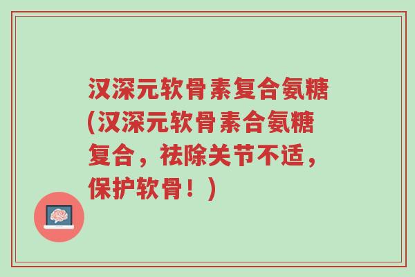 汉深元软骨素复合氨糖(汉深元软骨素合氨糖复合,祛除关节不适,保护软骨!)-第1张图片-超越 汉深元软骨素复合氨糖(汉深元软骨素合氨糖复合,祛除关节不适,保护软骨!)-第1张图片-超越