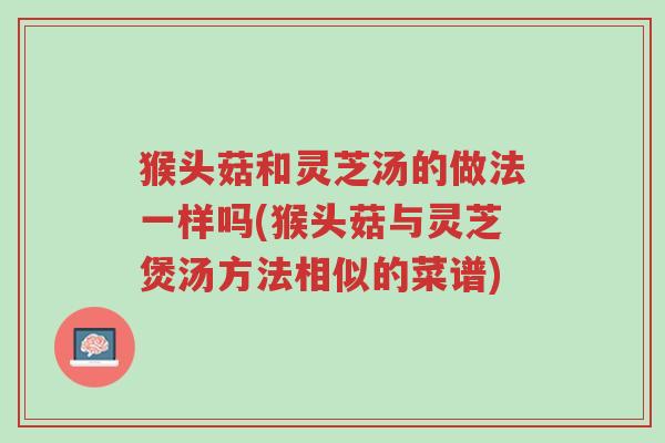 猴头菇和灵芝汤的做法一样吗(猴头菇与灵芝煲汤方法相似的菜谱)-第1张图片-超越 猴头菇和灵芝汤的做法一样吗(猴头菇与灵芝煲汤方法相似的菜谱)-第1张图片-超越