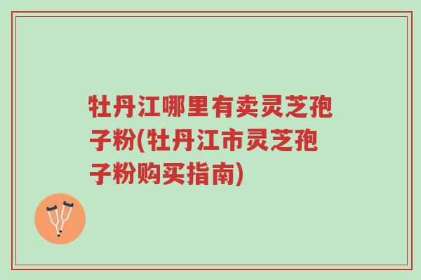 牡丹江哪里有卖灵芝孢子粉(牡丹江市灵芝孢子粉购买指南)-第1张图片-超越 牡丹江哪里有卖灵芝孢子粉(牡丹江市灵芝孢子粉购买指南)-第1张图片-超越