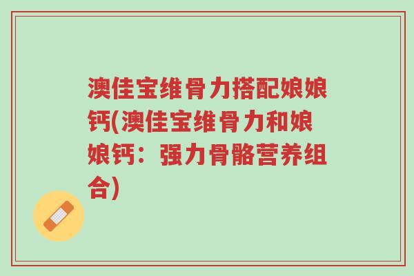 澳佳宝维骨力搭配娘娘钙(澳佳宝维骨力和娘娘钙：强力骨骼营养组合)-第1张图片-超越