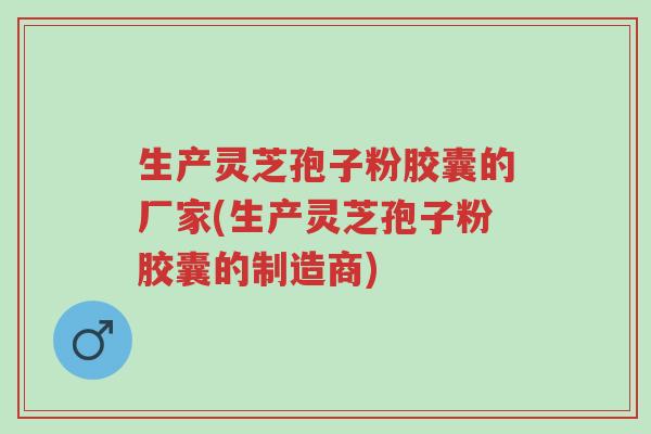 生产灵芝孢子粉胶囊的厂家(生产灵芝孢子粉胶囊的制造商)-第1张图片-超越 生产灵芝孢子粉胶囊的厂家(生产灵芝孢子粉胶囊的制造商)-第1张图片-超越