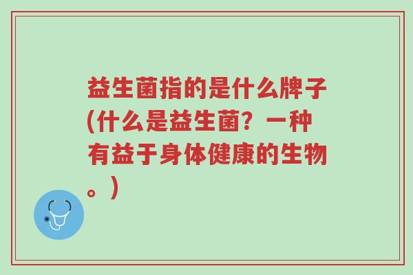 益生菌指的是什么牌子(什么是益生菌?一种有益于身体健康的生物。)-第1张图片-超越 益生菌指的是什么牌子(什么是益生菌?一种有益于身体健康的生物。)-第1张图片-超越