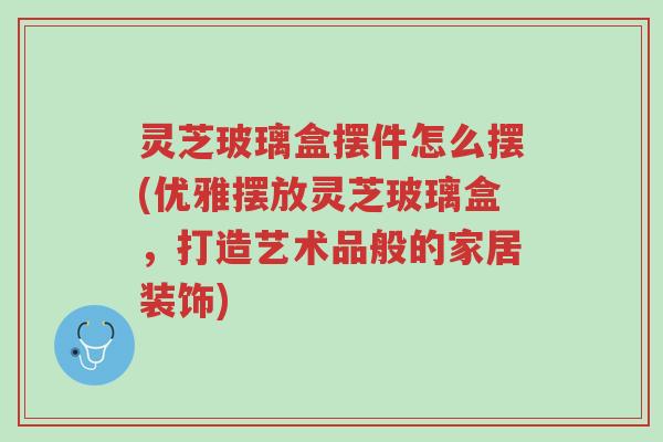 灵芝玻璃盒摆件怎么摆(优雅摆放灵芝玻璃盒,打造艺术品般的家居装饰)-第1张图片-超越 灵芝玻璃盒摆件怎么摆(优雅摆放灵芝玻璃盒,打造艺术品般的家居装饰)-第1张图片-超越