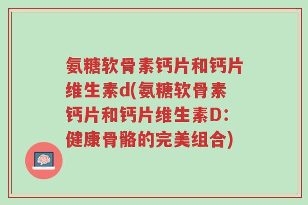 氨糖软骨素钙片和钙片维生素d(氨糖软骨素钙片和钙片维生素D:健康骨骼的完美组合)-第1张图片-超越 氨糖软骨素钙片和钙片维生素d(氨糖软骨素钙片和钙片维生素D:健康骨骼的完美组合)-第1张图片-超越