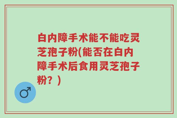 白内障手术能不能吃灵芝孢子粉(能否在白内障手术后食用灵芝孢子粉?)-第1张图片-超越 白内障手术能不能吃灵芝孢子粉(能否在白内障手术后食用灵芝孢子粉?)-第1张图片-超越