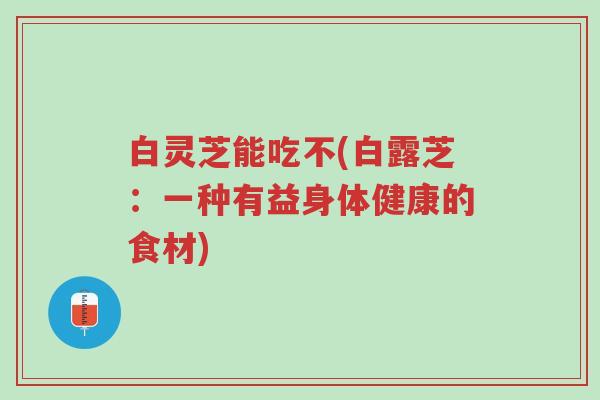 白灵芝能吃不(白露芝:一种有益身体健康的食材)-第1张图片-超越 白灵芝能吃不(白露芝:一种有益身体健康的食材)-第1张图片-超越