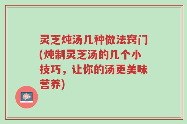 灵芝炖汤几种做法窍门(炖制灵芝汤的几个小技巧,让你的汤更美味营养)-第1张图片-超越 灵芝炖汤几种做法窍门(炖制灵芝汤的几个小技巧,让你的汤更美味营养)-第1张图片-超越
