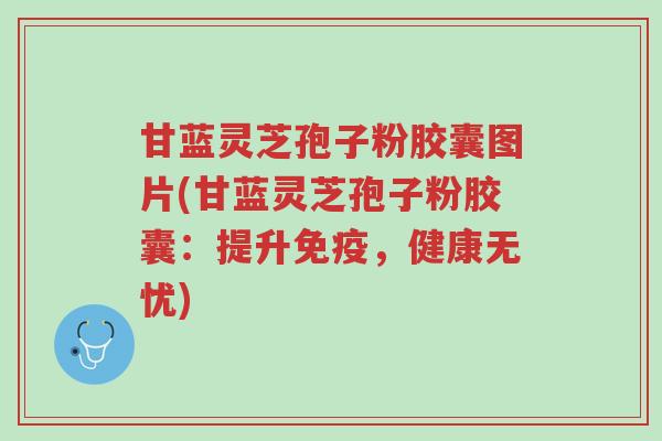 甘蓝灵芝孢子粉胶囊图片(甘蓝灵芝孢子粉胶囊:提升免疫,健康无忧)-第1张图片-超越 甘蓝灵芝孢子粉胶囊图片(甘蓝灵芝孢子粉胶囊:提升免疫,健康无忧)-第1张图片-超越