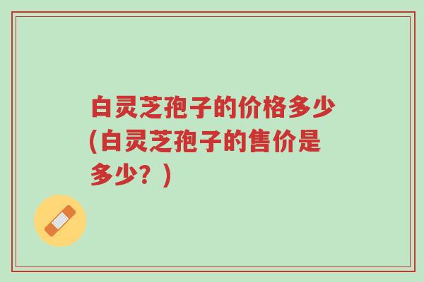 白灵芝孢子的价格多少(白灵芝孢子的售价是多少?)-第1张图片-超越 白灵芝孢子的价格多少(白灵芝孢子的售价是多少?)-第1张图片-超越