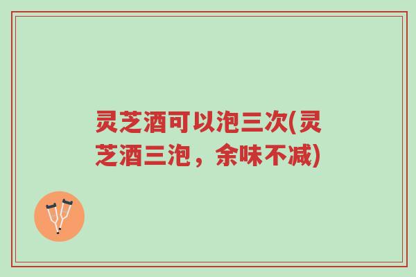 灵芝酒可以泡三次(灵芝酒三泡，余味不减)-第1张图片-超越