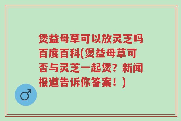 煲益母草可以放灵芝吗百度百科(煲益母草可否与灵芝一起煲？新闻报道告诉你答案！)-第1张图片-超越