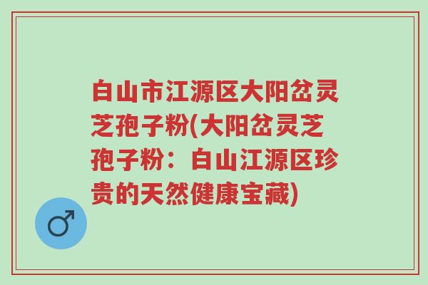 白山市江源区大阳岔灵芝孢子粉(大阳岔灵芝孢子粉：白山江源区珍贵的天然健康宝藏)-第1张图片-超越