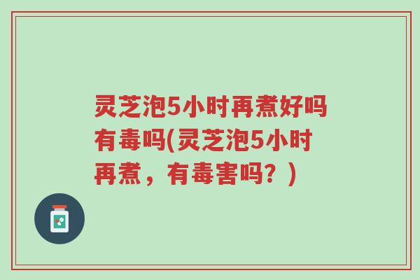 灵芝泡5小时再煮好吗有毒吗(灵芝泡5小时再煮，有毒害吗？)-第1张图片-超越
