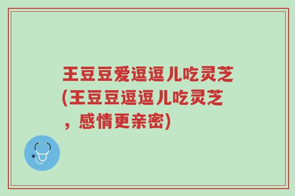 王豆豆爱逗逗儿吃灵芝(王豆豆逗逗儿吃灵芝,感情更亲密)-第1张图片-超越 王豆豆爱逗逗儿吃灵芝(王豆豆逗逗儿吃灵芝,感情更亲密)-第1张图片-超越