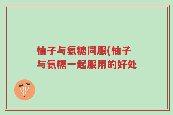 柚子与氨糖同服(柚子与氨糖一起服用的好处-第1张图片-超越 柚子与氨糖同服(柚子与氨糖一起服用的好处-第1张图片-超越