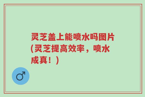 灵芝盖上能喷水吗图片(灵芝提高效率,喷水成真!)-第1张图片-超越 灵芝盖上能喷水吗图片(灵芝提高效率,喷水成真!)-第1张图片-超越