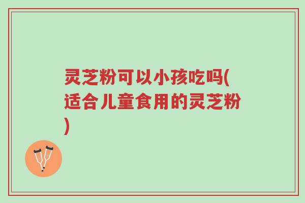 灵芝粉可以小孩吃吗(适合儿童食用的灵芝粉)-第1张图片-超越 灵芝粉可以小孩吃吗(适合儿童食用的灵芝粉)-第1张图片-超越