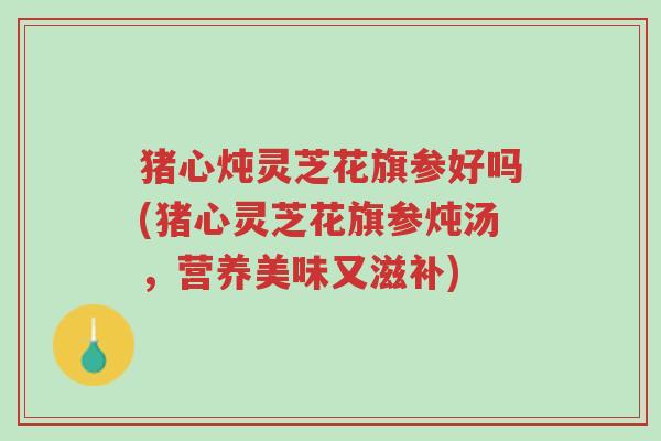猪心炖灵芝花旗参好吗(猪心灵芝花旗参炖汤，营养美味又滋补)-第1张图片-超越
