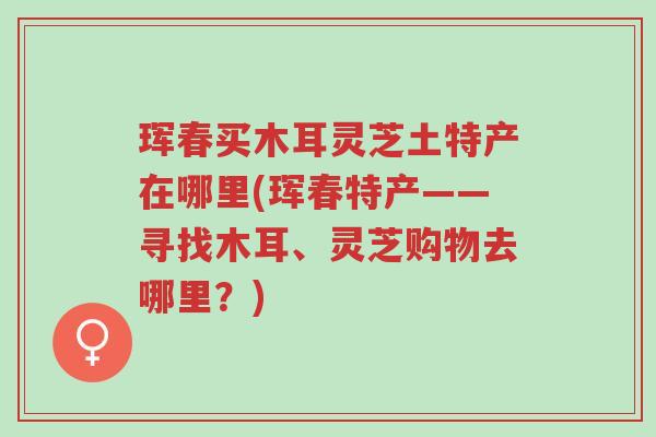 珲春买木耳灵芝土特产在哪里(珲春特产——寻找木耳、灵芝购物去哪里？)-第1张图片-超越