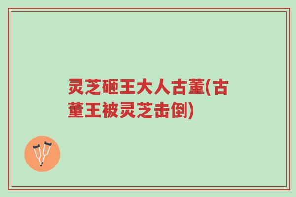 灵芝砸王大人古董(古董王被灵芝击倒)-第1张图片-超越 灵芝砸王大人古董(古董王被灵芝击倒)-第1张图片-超越