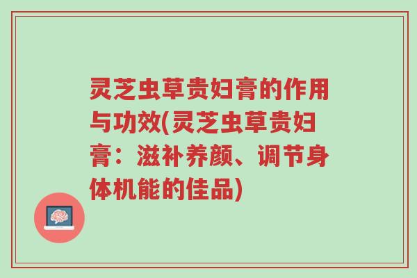 灵芝虫草贵妇膏的作用与功效(灵芝虫草贵妇膏:滋补养颜、调节身体机能的佳品)-第1张图片-超越 灵芝虫草贵妇膏的作用与功效(灵芝虫草贵妇膏:滋补养颜、调节身体机能的佳品)-第1张图片-超越