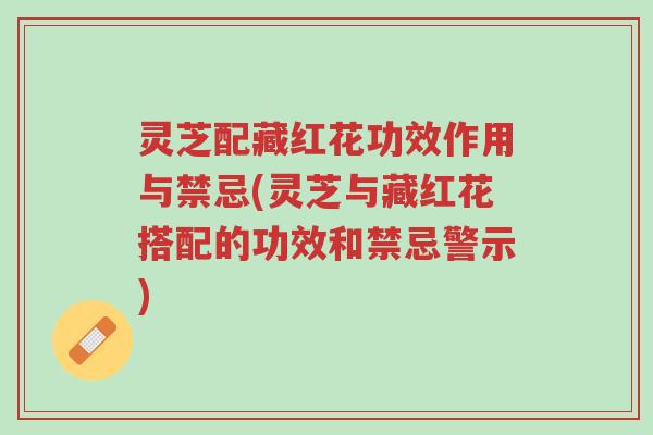 灵芝配藏红花功效作用与禁忌(灵芝与藏红花搭配的功效和禁忌警示)-第1张图片-超越