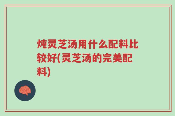 炖灵芝汤用什么配料比较好(灵芝汤的完美配料)-第1张图片-超越