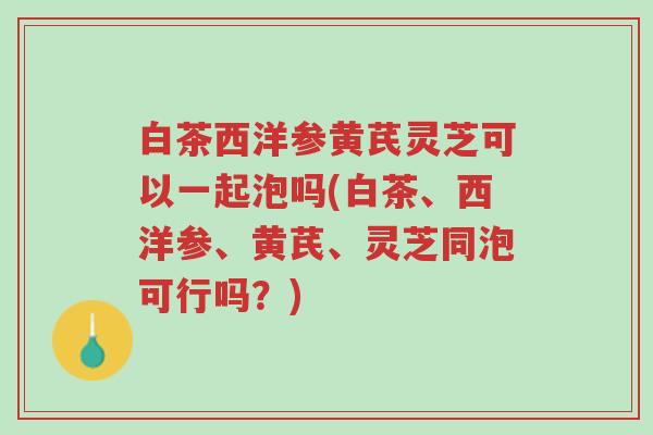 白茶西洋参黄芪灵芝可以一起泡吗(白茶、西洋参、黄芪、灵芝同泡可行吗?)-第1张图片-超越 白茶西洋参黄芪灵芝可以一起泡吗(白茶、西洋参、黄芪、灵芝同泡可行吗?)-第1张图片-超越