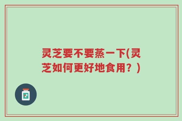 灵芝要不要蒸一下(灵芝如何更好地食用?)-第1张图片-超越 灵芝要不要蒸一下(灵芝如何更好地食用?)-第1张图片-超越