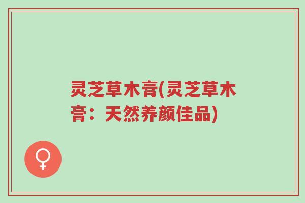 灵芝草木膏(灵芝草木膏:天然养颜佳品)-第1张图片-超越 灵芝草木膏(灵芝草木膏:天然养颜佳品)-第1张图片-超越