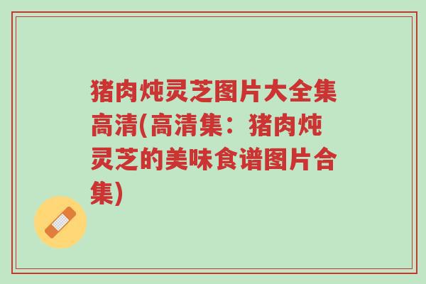 猪肉炖灵芝图片大全集高清(高清集：猪肉炖灵芝的美味食谱图片合集)-第1张图片-超越
