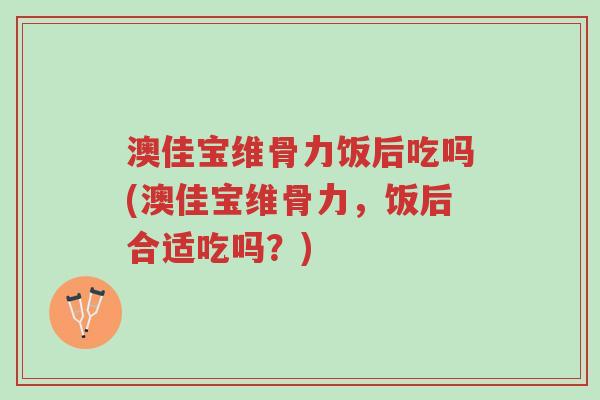 澳佳宝维骨力饭后吃吗(澳佳宝维骨力，饭后合适吃吗？)-第1张图片-超越
