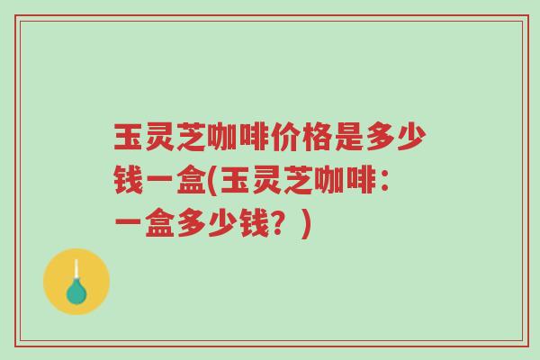 玉灵芝咖啡价格是多少钱一盒(玉灵芝咖啡：一盒多少钱？)-第1张图片-超越