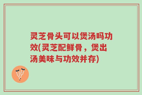 灵芝骨头可以煲汤吗功效(灵芝配鲜骨，煲出汤美味与功效并存)-第1张图片-超越