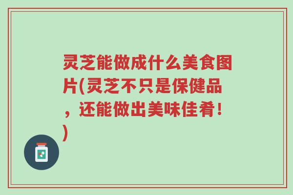 灵芝能做成什么美食图片(灵芝不只是保健品,还能做出美味佳肴!)-第1张图片-超越 灵芝能做成什么美食图片(灵芝不只是保健品,还能做出美味佳肴!)-第1张图片-超越