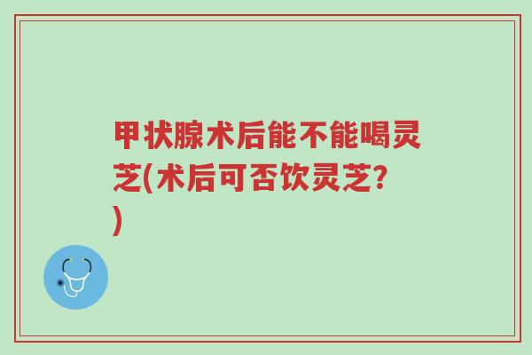 甲状腺术后能不能喝灵芝(术后可否饮灵芝?)-第1张图片-超越 甲状腺术后能不能喝灵芝(术后可否饮灵芝?)-第1张图片-超越