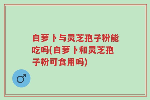 白萝卜与灵芝孢子粉能吃吗(白萝卜和灵芝孢子粉可食用吗)-第1张图片-超越 白萝卜与灵芝孢子粉能吃吗(白萝卜和灵芝孢子粉可食用吗)-第1张图片-超越