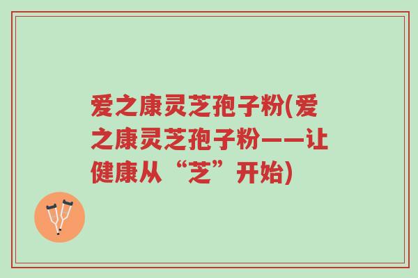 爱之康灵芝孢子粉(爱之康灵芝孢子粉——让健康从“芝”开始)-第1张图片-超越 爱之康灵芝孢子粉(爱之康灵芝孢子粉——让健康从“芝”开始)-第1张图片-超越