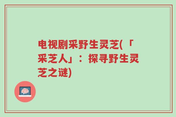 电视剧采野生灵芝(「采芝人」:探寻野生灵芝之谜)-第1张图片-超越 电视剧采野生灵芝(「采芝人」:探寻野生灵芝之谜)-第1张图片-超越