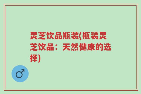 灵芝饮品瓶装(瓶装灵芝饮品：天然健康的选择)-第1张图片-超越