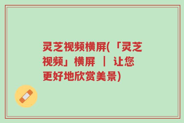 灵芝视频横屏(「灵芝视频」横屏 | 让您更好地欣赏美景)-第1张图片-超越 灵芝视频横屏(「灵芝视频」横屏 | 让您更好地欣赏美景)-第1张图片-超越
